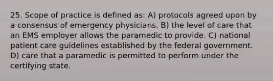 25. Scope of practice is defined as: A) protocols agreed upon by a consensus of emergency physicians. B) the level of care that an EMS employer allows the paramedic to provide. C) national patient care guidelines established by the federal government. D) care that a paramedic is permitted to perform under the certifying state.