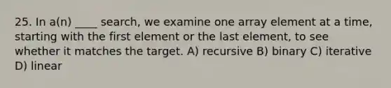 25. In a(n) ____ search, we examine one array element at a time, starting with the first element or the last element, to see whether it matches the target. A) recursive B) binary C) iterative D) linear