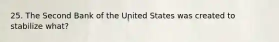 25. The Second Bank of the United States was created to stabilize what?