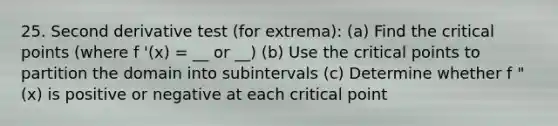 25. Second derivative test (for extrema): (a) Find the critical points (where f '(x) = __ or __) (b) Use the critical points to partition the domain into subintervals (c) Determine whether f "(x) is positive or negative at each critical point