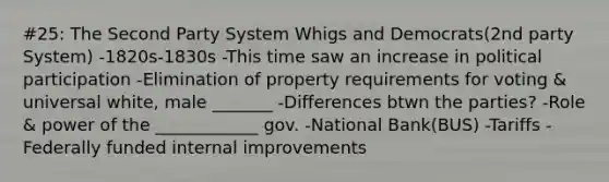 #25: The Second Party System Whigs and Democrats(2nd party System) -1820s-1830s -This time saw an increase in political participation -Elimination of property requirements for voting & universal white, male _______ -Differences btwn the parties? -Role & power of the ____________ gov. -National Bank(BUS) -Tariffs -Federally funded internal improvements