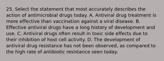 25. Select the statement that most accurately describes the action of antimicrobial drugs today. A. Antiviral drug treatment is more effective than vaccination against a viral disease. B. Effective antiviral drugs have a long history of development and use. C. Antiviral drugs often result in toxic side effects due to their inhibition of host cell activity. D. The development of antiviral drug resistance has not been observed, as compared to the high rate of antibiotic resistance seen today.