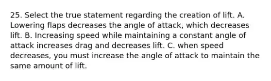 25. Select the true statement regarding the creation of lift. A. Lowering flaps decreases the angle of attack, which decreases lift. B. Increasing speed while maintaining a constant angle of attack increases drag and decreases lift. C. when speed decreases, you must increase the angle of attack to maintain the same amount of lift.