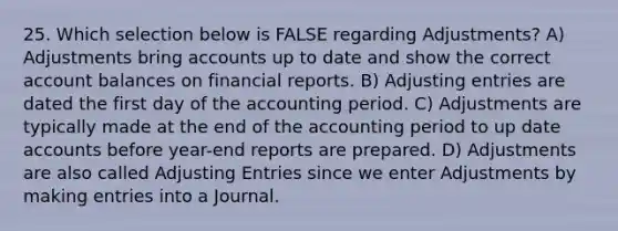 25. Which selection below is FALSE regarding Adjustments? A) Adjustments bring accounts up to date and show the correct account balances on financial reports. B) Adjusting entries are dated the first day of the accounting period. C) Adjustments are typically made at the end of the accounting period to up date accounts before year-end reports are prepared. D) Adjustments are also called Adjusting Entries since we enter Adjustments by making entries into a Journal.