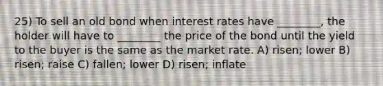 25) To sell an old bond when interest rates have ________, the holder will have to ________ the price of the bond until the yield to the buyer is the same as the market rate. A) risen; lower B) risen; raise C) fallen; lower D) risen; inflate