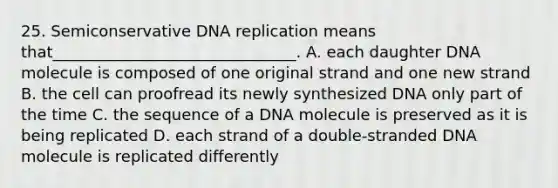 25. Semiconservative DNA replication means that_______________________________. A. each daughter DNA molecule is composed of one original strand and one new strand B. the cell can proofread its newly synthesized DNA only part of the time C. the sequence of a DNA molecule is preserved as it is being replicated D. each strand of a double-stranded DNA molecule is replicated differently