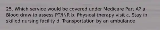 25. Which service would be covered under Medicare Part A? a. Blood draw to assess PT/INR b. Physical therapy visit c. Stay in skilled nursing facility d. Transportation by an ambulance