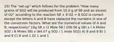 25) The "set-up" which follows for the problem "How many grams of SO2 will be produced from 10.0 g of S8 and an excess of O2" according to the reaction S8 + 8 O2 = 8 SO2 is correct except the letters A and B have replaced the numbers in one of the conversion factors. What are the numerical values of A and B, respectively? 10g S8 x (1 Mole S8 / 256.56 g S8) x ( A Moles SO2 / B Moles S8) x (64.07 g SO2 / 1 mole SO2) A) 8 and 8 B) 1 and 8 C) 8 and 1 D) 1 and 1