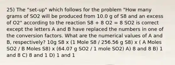 25) The "set-up" which follows for the problem "How many grams of SO2 will be produced from 10.0 g of S8 and an excess of O2" according to the reaction S8 + 8 O2 = 8 SO2 is correct except the letters A and B have replaced the numbers in one of the conversion factors. What are the numerical values of A and B, respectively? 10g S8 x (1 Mole S8 / 256.56 g S8) x ( A Moles SO2 / B Moles S8) x (64.07 g SO2 / 1 mole SO2) A) 8 and 8 B) 1 and 8 C) 8 and 1 D) 1 and 1