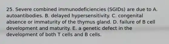 25. Severe combined immunodeficiencies (SGIDs) are due to A. autoantibodies. B. delayed hypersensitivity. C. congenital absence or immaturity of the thymus gland. D. failure of B cell development and maturity. E. a genetic defect in the development of both T cells and B cells.