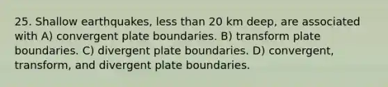 25. Shallow earthquakes, less than 20 km deep, are associated with A) convergent plate boundaries. B) transform plate boundaries. C) divergent plate boundaries. D) convergent, transform, and divergent plate boundaries.