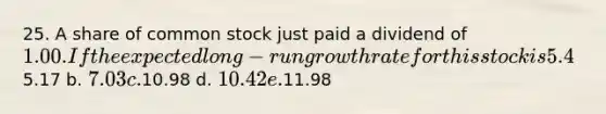 25. A share of common stock just paid a dividend of 1.00. If the expected long-run growth rate for this stock is 5.4%, and if investors' required rate of return is 15.0%, then what is the stock price? a.5.17 b. 7.03 c.10.98 d. 10.42 e.11.98