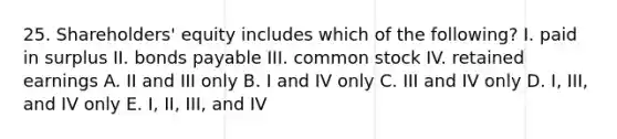 25. Shareholders' equity includes which of the following? I. paid in surplus II. bonds payable III. common stock IV. retained earnings A. II and III only B. I and IV only C. III and IV only D. I, III, and IV only E. I, II, III, and IV