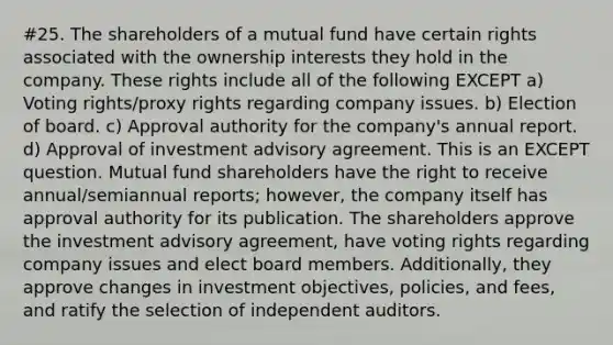 #25. The shareholders of a mutual fund have certain rights associated with the ownership interests they hold in the company. These rights include all of the following EXCEPT a) Voting rights/proxy rights regarding company issues. b) Election of board. c) Approval authority for the company's annual report. d) Approval of investment advisory agreement. This is an EXCEPT question. Mutual fund shareholders have the right to receive annual/semiannual reports; however, the company itself has approval authority for its publication. The shareholders approve the investment advisory agreement, have voting rights regarding company issues and elect board members. Additionally, they approve changes in investment objectives, policies, and fees, and ratify the selection of independent auditors.