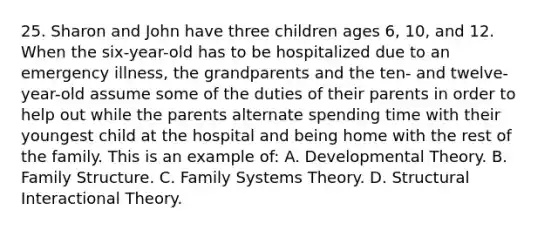 25. Sharon and John have three children ages 6, 10, and 12. When the six-year-old has to be hospitalized due to an emergency illness, the grandparents and the ten- and twelve-year-old assume some of the duties of their parents in order to help out while the parents alternate spending time with their youngest child at the hospital and being home with the rest of the family. This is an example of: A. Developmental Theory. B. Family Structure. C. Family Systems Theory. D. Structural Interactional Theory.