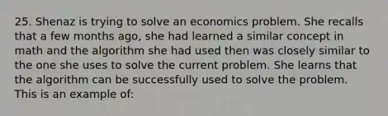 25. Shenaz is trying to solve an economics problem. She recalls that a few months ago, she had learned a similar concept in math and the algorithm she had used then was closely similar to the one she uses to solve the current problem. She learns that the algorithm can be successfully used to solve the problem. This is an example of: