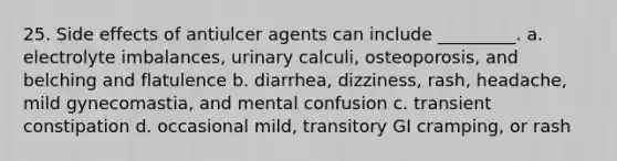 25. Side effects of antiulcer agents can include _________. a. electrolyte imbalances, urinary calculi, osteoporosis, and belching and flatulence b. diarrhea, dizziness, rash, headache, mild gynecomastia, and mental confusion c. transient constipation d. occasional mild, transitory GI cramping, or rash