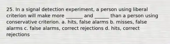 25. In a signal detection experiment, a person using liberal criterion will make more _______ and ______ than a person using conservative criterion. a. hits, false alarms b. misses, false alarms c. false alarms, correct rejections d. hits, correct rejections