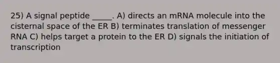 25) A signal peptide _____. A) directs an mRNA molecule into the cisternal space of the ER B) terminates translation of <a href='https://www.questionai.com/knowledge/kDttgcz0ig-messenger-rna' class='anchor-knowledge'>messenger rna</a> C) helps target a protein to the ER D) signals the initiation of transcription