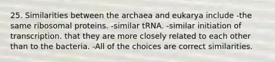 25. Similarities between the archaea and eukarya include -the same ribosomal proteins. -similar tRNA. -similar initiation of transcription. that they are more closely related to each other than to the bacteria. -All of the choices are correct similarities.