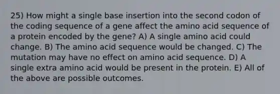 25) How might a single base insertion into the second codon of the coding sequence of a gene affect the amino acid sequence of a protein encoded by the gene? A) A single amino acid could change. B) The amino acid sequence would be changed. C) The mutation may have no effect on amino acid sequence. D) A single extra amino acid would be present in the protein. E) All of the above are possible outcomes.