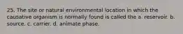 25. The site or natural environmental location in which the causative organism is normally found is called the a. reservoir. b. source. c. carrier. d. animate phase.