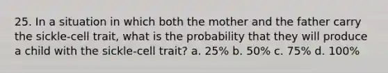 25. In a situation in which both the mother and the father carry the sickle-cell trait, what is the probability that they will produce a child with the sickle-cell trait? a. 25% b. 50% c. 75% d. 100%