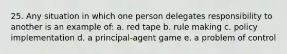 25. Any situation in which one person delegates responsibility to another is an example of: a. red tape b. rule making c. policy implementation d. a principal-agent game e. a problem of control