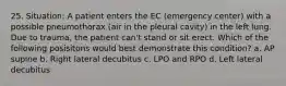 25. Situation: A patient enters the EC (emergency center) with a possible pneumothorax (air in the pleural cavity) in the left lung. Due to trauma, the patient can't stand or sit erect. Which of the following posisitons would best demonstrate this condition? a. AP supine b. Right lateral decubitus c. LPO and RPO d. Left lateral decubitus