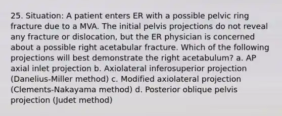 25. Situation: A patient enters ER with a possible pelvic ring fracture due to a MVA. The initial pelvis projections do not reveal any fracture or dislocation, but the ER physician is concerned about a possible right acetabular fracture. Which of the following projections will best demonstrate the right acetabulum? a. AP axial inlet projection b. Axiolateral inferosuperior projection (Danelius-Miller method) c. Modified axiolateral projection (Clements-Nakayama method) d. Posterior oblique pelvis projection (Judet method)