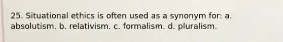 25. Situational ethics is often used as a synonym for: a. absolutism. b. relativism. c. formalism. d. pluralism.