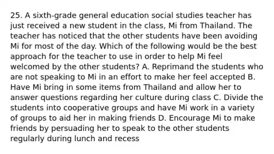 25. A sixth-grade general education social studies teacher has just received a new student in the class, Mi from Thailand. The teacher has noticed that the other students have been avoiding Mi for most of the day. Which of the following would be the best approach for the teacher to use in order to help Mi feel welcomed by the other students? A. Reprimand the students who are not speaking to Mi in an effort to make her feel accepted B. Have Mi bring in some items from Thailand and allow her to answer questions regarding her culture during class C. Divide the students into cooperative groups and have Mi work in a variety of groups to aid her in making friends D. Encourage Mi to make friends by persuading her to speak to the other students regularly during lunch and recess