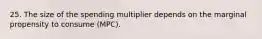 25. The size of the spending multiplier depends on the marginal propensity to consume (MPC).