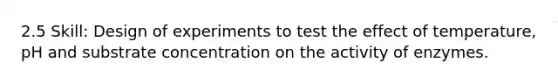 2.5 Skill: Design of experiments to test the effect of temperature, pH and substrate concentration on the activity of enzymes.