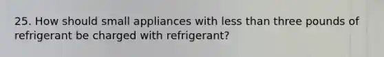 25. How should small appliances with less than three pounds of refrigerant be charged with refrigerant?