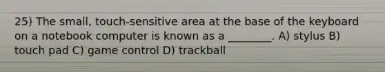 25) The small, touch-sensitive area at the base of the keyboard on a notebook computer is known as a ________. A) stylus B) touch pad C) game control D) trackball