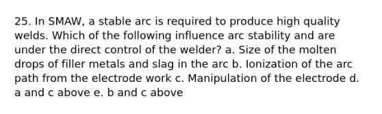 25. In SMAW, a stable arc is required to produce high quality welds. Which of the following influence arc stability and are under the direct control of the welder? a. Size of the molten drops of filler metals and slag in the arc b. Ionization of the arc path from the electrode work c. Manipulation of the electrode d. a and c above e. b and c above