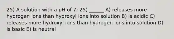 25) A solution with a pH of 7: 25) ______ A) releases more hydrogen ions than hydroxyl ions into solution B) is acidic C) releases more hydroxyl ions than hydrogen ions into solution D) is basic E) is neutral