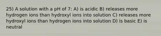 25) A solution with a pH of 7: A) is acidic B) releases more hydrogen ions than hydroxyl ions into solution C) releases more hydroxyl ions than hydrogen ions into solution D) is basic E) is neutral