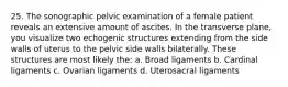 25. The sonographic pelvic examination of a female patient reveals an extensive amount of ascites. In the transverse plane, you visualize two echogenic structures extending from the side walls of uterus to the pelvic side walls bilaterally. These structures are most likely the: a. Broad ligaments b. Cardinal ligaments c. Ovarian ligaments d. Uterosacral ligaments