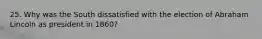 25. Why was the South dissatisfied with the election of Abraham Lincoln as president in 1860?