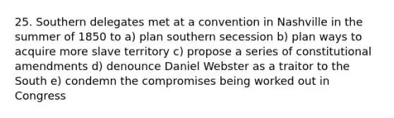 25. Southern delegates met at a convention in Nashville in the summer of 1850 to a) plan southern secession b) plan ways to acquire more slave territory c) propose a series of constitutional amendments d) denounce Daniel Webster as a traitor to the South e) condemn the compromises being worked out in Congress