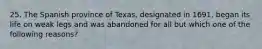 25. The Spanish province of Texas, designated in 1691, began its life on weak legs and was abandoned for all but which one of the following reasons?