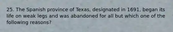 25. The Spanish province of Texas, designated in 1691, began its life on weak legs and was abandoned for all but which one of the following reasons?