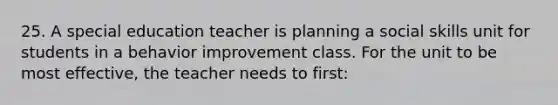 25. A special education teacher is planning a social skills unit for students in a behavior improvement class. For the unit to be most effective, the teacher needs to first: