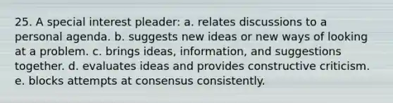 25. A special interest pleader: a. relates discussions to a personal agenda. b. suggests new ideas or new ways of looking at a problem. c. brings ideas, information, and suggestions together. d. evaluates ideas and provides constructive criticism. e. blocks attempts at consensus consistently.