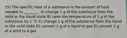 25) The specific heat of a substance is the amount of heat needed to ________. A) change 1 g of the substance from the solid to the liquid state B) raise the temperature of 1 g of the substance by 1 °C C) change 1 g of the substance from the liquid to the solid state D) convert 1 g of a liquid to gas E) convert 1 g of a solid to a gas