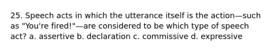 25. Speech acts in which the utterance itself is the action—such as "You're fired!"—are considered to be which type of speech act? a. assertive b. declaration c. commissive d. expressive