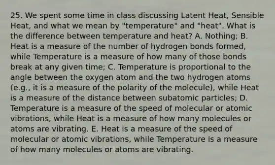 25. We spent some time in class discussing Latent Heat, Sensible Heat, and what we mean by "temperature" and "heat". What is the difference between temperature and heat? A. Nothing; B. Heat is a measure of the number of hydrogen bonds formed, while Temperature is a measure of how many of those bonds break at any given time; C. Temperature is proportional to the angle between the oxygen atom and the two hydrogen atoms (e.g., it is a measure of the polarity of the molecule), while Heat is a measure of the distance between subatomic particles; D. Temperature is a measure of the speed of molecular or atomic vibrations, while Heat is a measure of how many molecules or atoms are vibrating. E. Heat is a measure of the speed of molecular or atomic vibrations, while Temperature is a measure of how many molecules or atoms are vibrating.