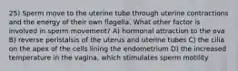 25) Sperm move to the uterine tube through uterine contractions and the energy of their own flagella. What other factor is involved in sperm movement? A) hormonal attraction to the ova B) reverse peristalsis of the uterus and uterine tubes C) the cilia on the apex of the cells lining the endometrium D) the increased temperature in the vagina, which stimulates sperm motility